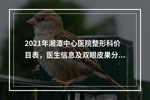 2021年湘潭中心医院整形科价目表，医生信息及双眼皮果分享来咯！