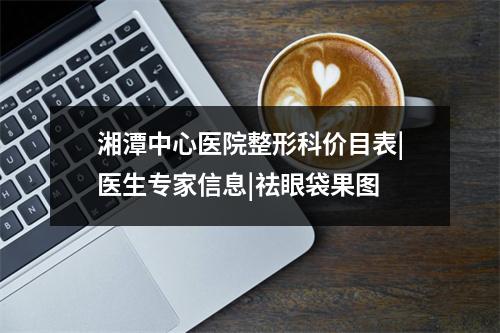 湘潭中心医院整形科价目表|医生专家信息|祛眼袋果图