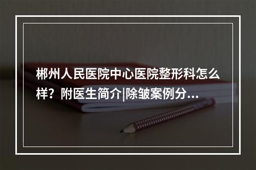 郴州人民医院中心医院整形科怎么样？附医生简介|除皱案例分享！