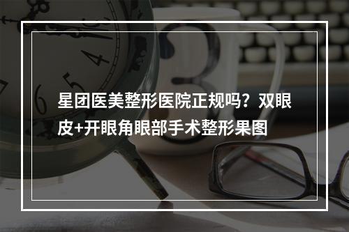 星团医美整形医院正规吗？双眼皮+开眼角眼部手术整形果图