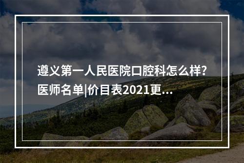 遵义第一人民医院口腔科怎么样？医师名单|价目表2021更新