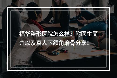 福华整形医院怎么样？附医生简介以及真人下颌角磨骨分享！