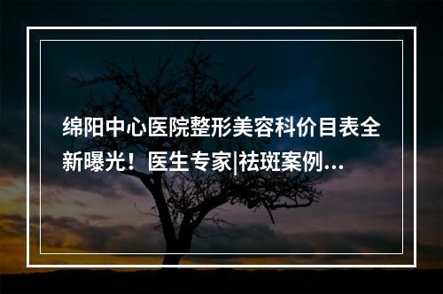 绵阳中心医院整形美容科价目表全新曝光！医生专家|祛斑案例图！