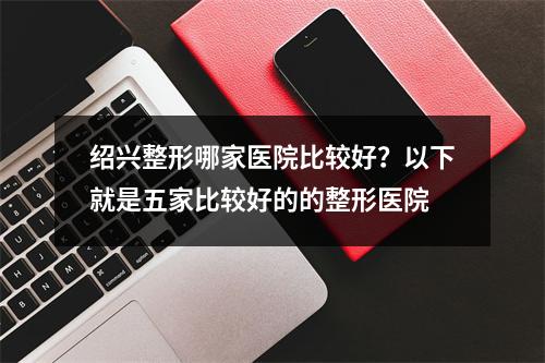 绍兴整形哪家医院比较好？以下就是五家比较好的的整形医院