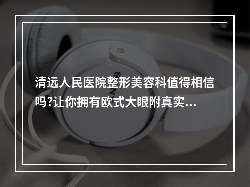 清远人民医院整形美容科值得相信吗?让你拥有欧式大眼附真实案例