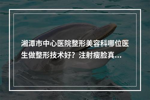 湘潭市中心医院整形美容科哪位医生做整形技术好？注射瘦脸真实案例