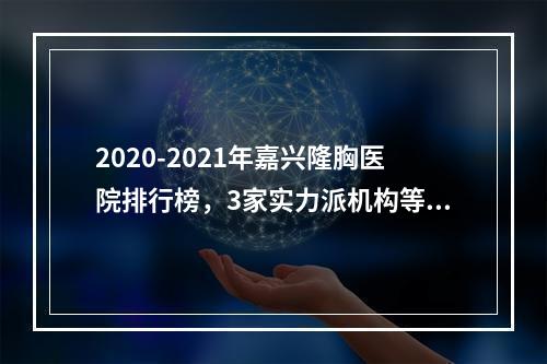 2020-2021年嘉兴隆胸医院排行榜，3家实力派机构等你挑选！