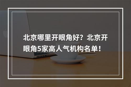 北京哪里开眼角好？北京开眼角5家高人气机构名单！