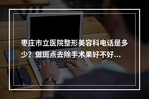 枣庄市立医院整形美容科电话是多少？做斑点去除手术果好不好？