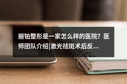 丽铂整形是一家怎么样的医院？医师团队介绍|激光祛斑术后反馈