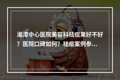 湘潭中心医院美容科祛痘果好不好？医院口碑如何？祛痘案例参考