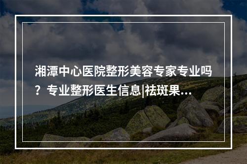 湘潭中心医院整形美容专家专业吗？专业整形医生信息|祛斑果反馈