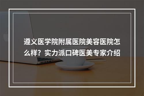 遵义医学院附属医院美容医院怎么样？实力派口碑医美专家介绍