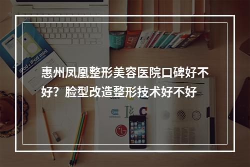 惠州凤凰整形美容医院口碑好不好？脸型改造整形技术好不好