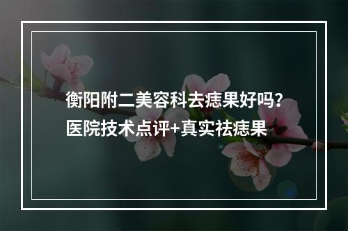 衡阳附二美容科去痣果好吗？医院技术点评+真实祛痣果