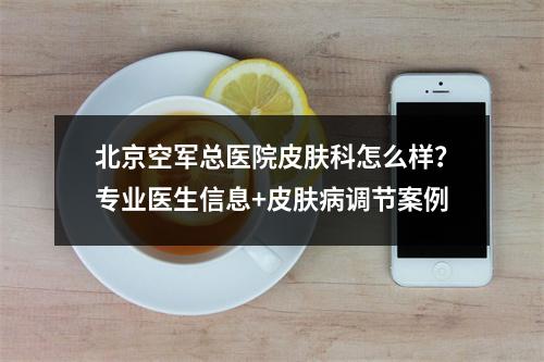 北京空军总医院皮肤科怎么样？专业医生信息+皮肤病调节案例