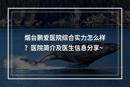 烟台鹏爱医院综合实力怎么样？医院简介及医生信息分享~