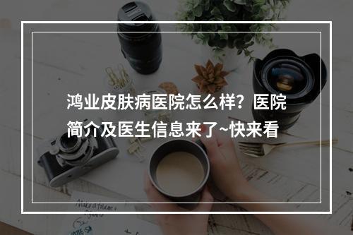 鸿业皮肤病医院怎么样？医院简介及医生信息来了~快来看