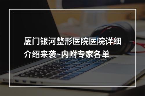 厦门银河整形医院医院详细介绍来袭~内附专家名单