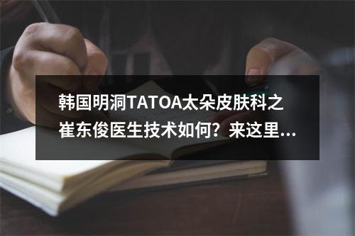 韩国明洞TATOA太朵皮肤科之崔东俊医生技术如何？来这里看一下