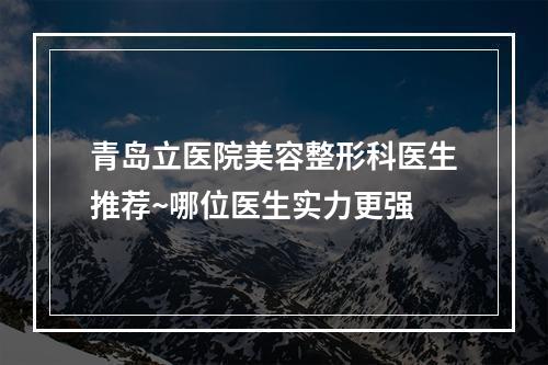 青岛立医院美容整形科医生推荐~哪位医生实力更强