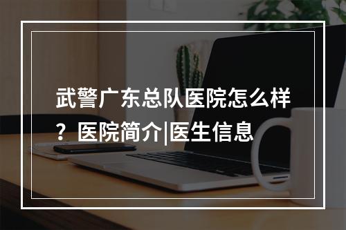 武警广东总队医院怎么样？医院简介|医生信息