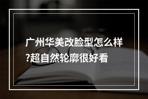 广州华美改脸型怎么样?超自然轮廓很好看