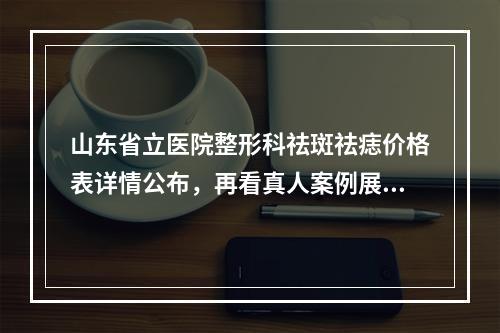 山东省立医院整形科祛斑祛痣价格表详情公布，再看真人案例展示