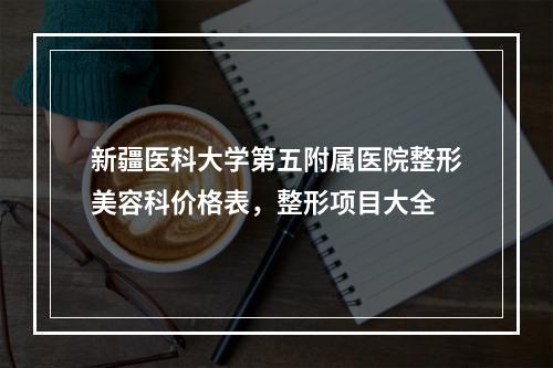 新疆医科大学第五附属医院整形美容科价格表，整形项目大全