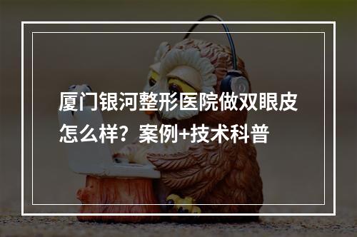 厦门银河整形医院做双眼皮怎么样？案例+技术科普