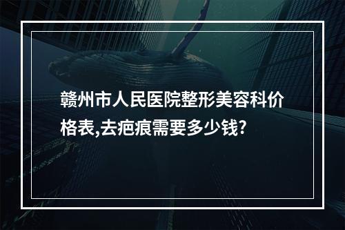 赣州市人民医院整形美容科价格表,去疤痕需要多少钱?