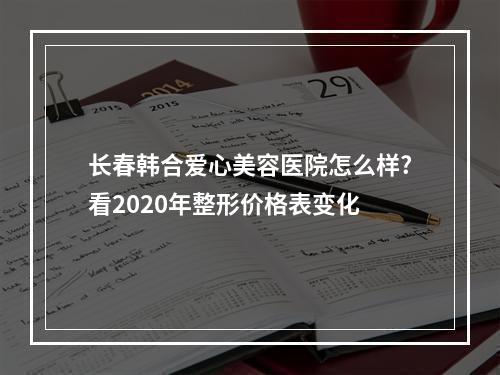 长春韩合爱心美容医院怎么样?看2020年整形价格表变化