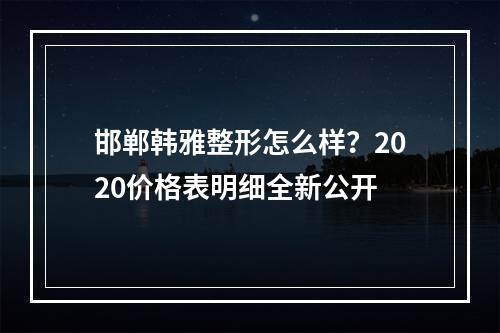 邯郸韩雅整形怎么样？2020价格表明细全新公开