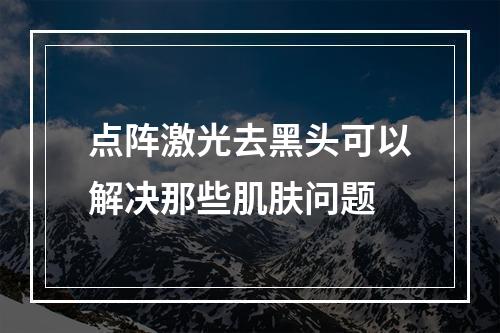 点阵激光去黑头可以解决那些肌肤问题