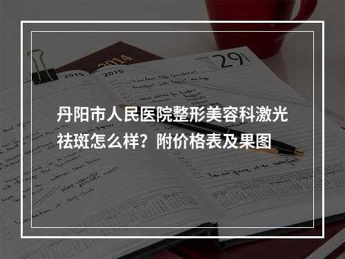 丹阳市人民医院整形美容科激光祛斑怎么样？附价格表及果图