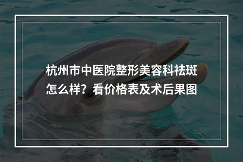 杭州市中医院整形美容科祛斑怎么样？看价格表及术后果图