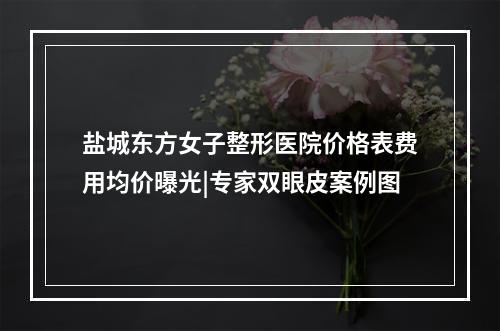 盐城东方女子整形医院价格表费用均价曝光|专家双眼皮案例图