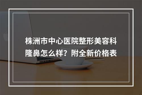 株洲市中心医院整形美容科隆鼻怎么样？附全新价格表