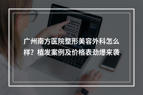 广州南方医院整形美容外科怎么样？植发案例及价格表劲爆来袭