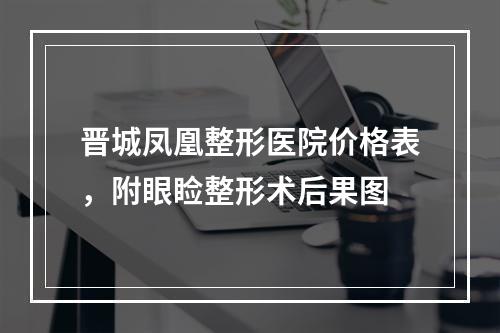 晋城凤凰整形医院价格表，附眼睑整形术后果图