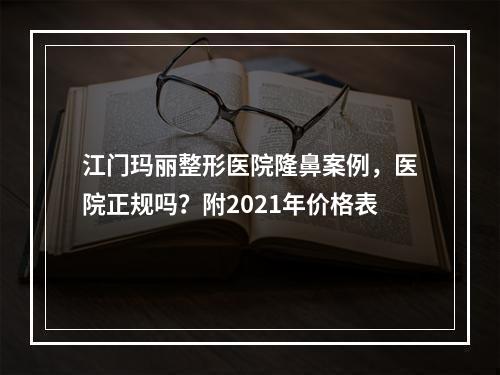 江门玛丽整形医院隆鼻案例，医院正规吗？附2021年价格表