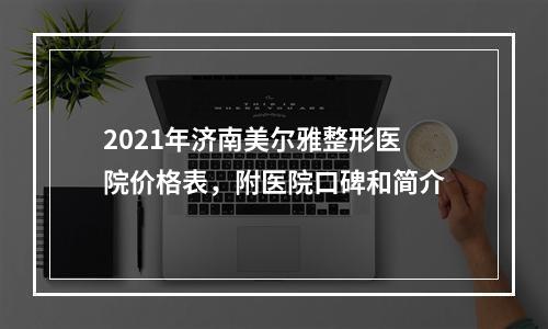 2021年济南美尔雅整形医院价格表，附医院口碑和简介