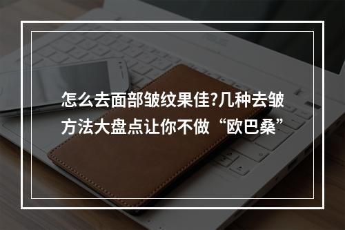 怎么去面部皱纹果佳?几种去皱方法大盘点让你不做“欧巴桑”