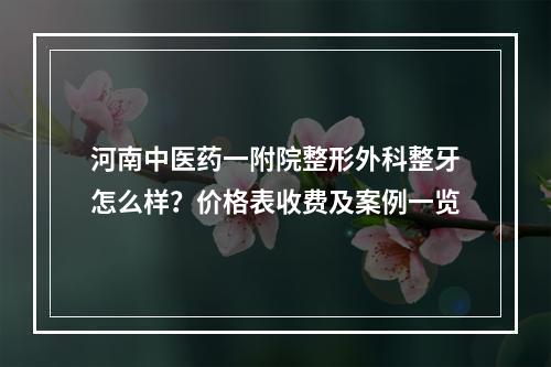 河南中医药一附院整形外科整牙怎么样？价格表收费及案例一览