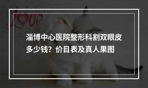 淄博中心医院整形科割双眼皮多少钱？价目表及真人果图