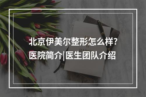 北京伊美尔整形怎么样?医院简介|医生团队介绍