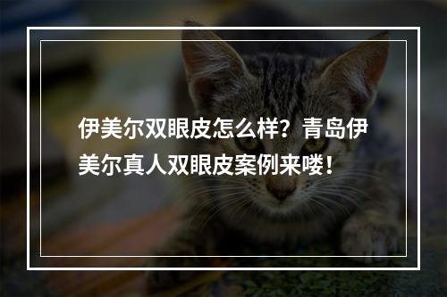 伊美尔双眼皮怎么样？青岛伊美尔真人双眼皮案例来喽！