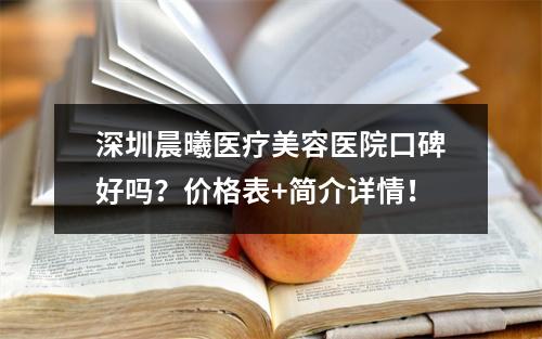 深圳晨曦医疗美容医院口碑好吗？价格表+简介详情！