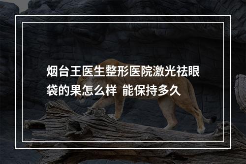 烟台王医生整形医院激光祛眼袋的果怎么样  能保持多久