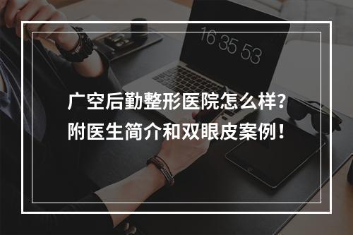 广空后勤整形医院怎么样？附医生简介和双眼皮案例！